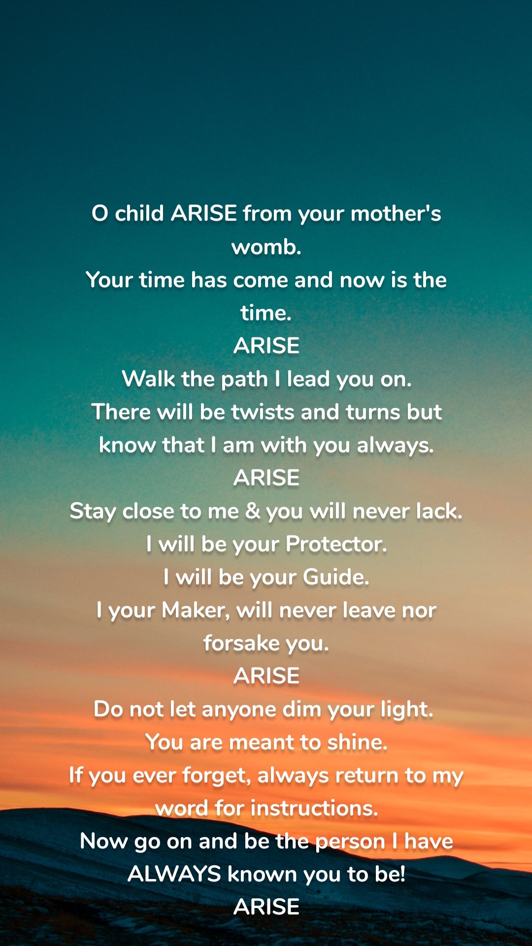 O child ARISE from your mother's womb.
Your time has come and now is the time.
ARISE
Walk the path I lead you on.
There will be twists and turns but   know that I am with you always.
ARISE
Stay close to me & you will never lack.
I will be your Protector.
I will be your Guide.
I your Maker, will never leave nor forsake you.
ARISE
Do not let anyone dim your light. 
You are meant to shine.
If you ever forget, always return to my word for instructions.
Now go on and be the person I have ALWAYS known you to be!
ARISE

