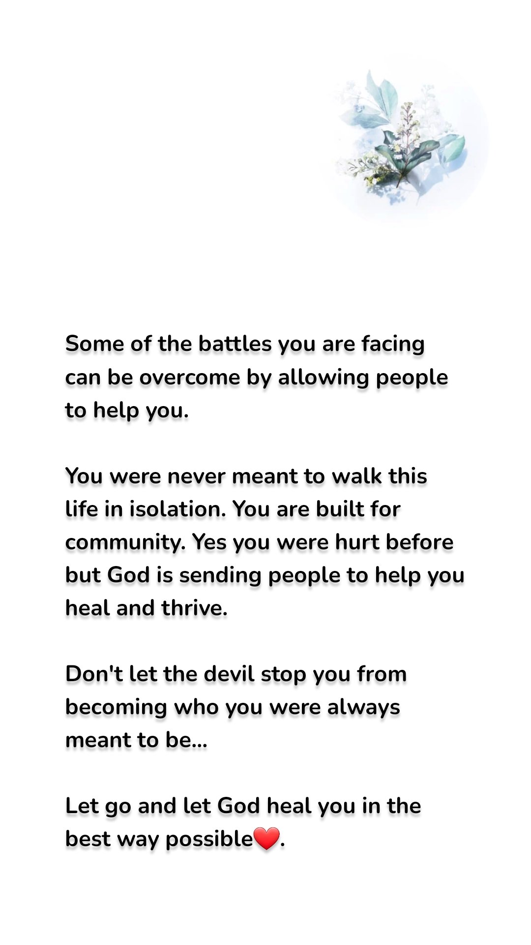 Some of the battles you are facing can be overcome by allowing people to help you.

You were never meant to walk this life in isolation. You are built for community. Yes you were hurt before but God is sending people to help you heal and thrive.

Don't let the devil stop you from becoming who you were always meant to be...

Let go and let God heal you in the best way possible❤️.
