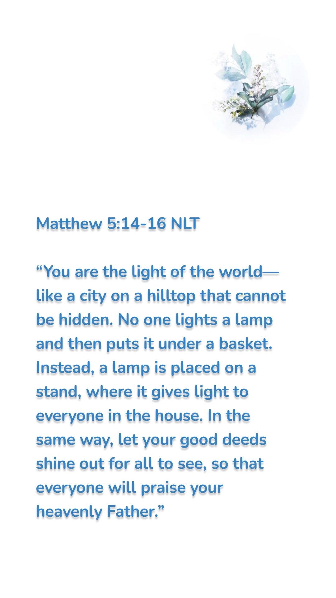 Matthew 5:14-16 NLT

“You are the light of the world—like a city on a hilltop that cannot be hidden. No one lights a lamp and then puts it under a basket. Instead, a lamp is placed on a stand, where it gives light to everyone in the house. In the same way, let your good deeds shine out for all to see, so that everyone will praise your heavenly Father.”